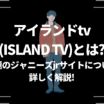 アイランドtv（ISLAND TV）とは？話題のジャニーズjrサイトについて詳しく解説